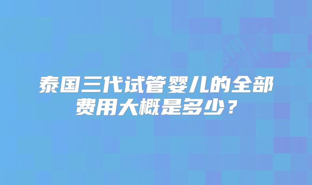 泰国三代试管婴儿的全部费用大概是多少?