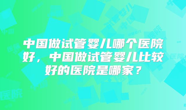 中国做试管婴儿哪个医院好,中国做试管婴儿比较好的医院是哪家?
