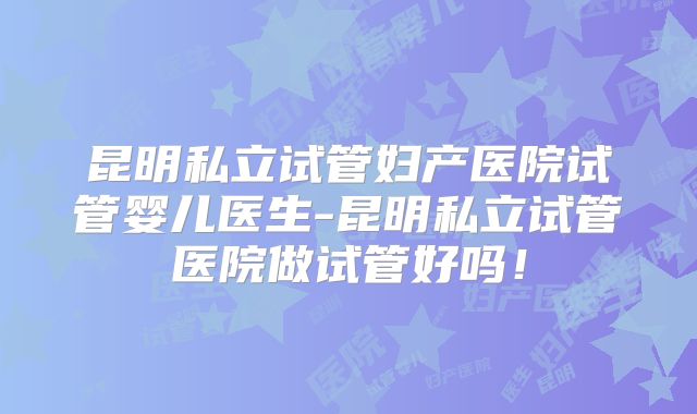 昆明私立试管妇产医院试管婴儿医生-昆明私立试管医院做试管好吗!