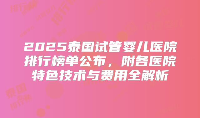 2025泰国试管婴儿医院排行榜单公布，附各医院特色技术与费用全解析