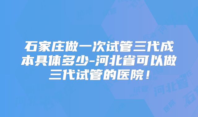 石家庄做一次试管三代成本具体多少-河北省可以做三代试管的医院！