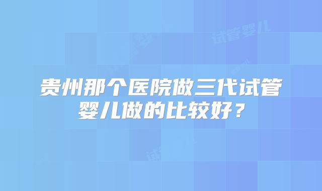贵州那个医院做三代试管婴儿做的比较好？