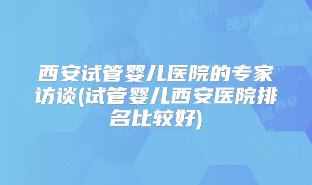 西安试管婴儿医院的专家访谈(试管婴儿西安医院排名比较好)