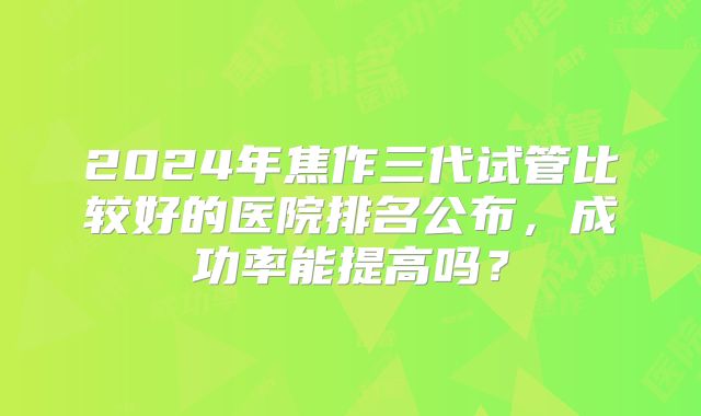 2024年焦作三代试管比较好的医院排名公布,成功率能提高吗?
