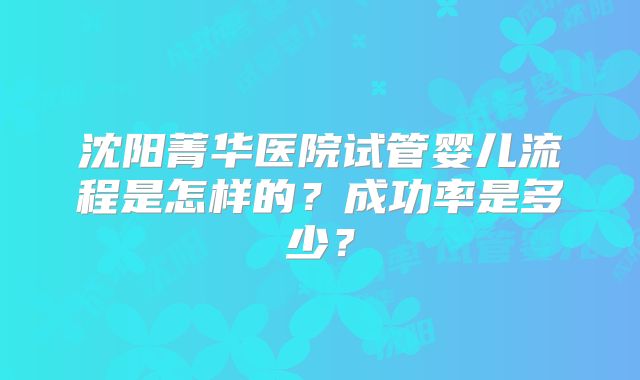 沈阳菁华医院试管婴儿流程是怎样的?成功率是多少?