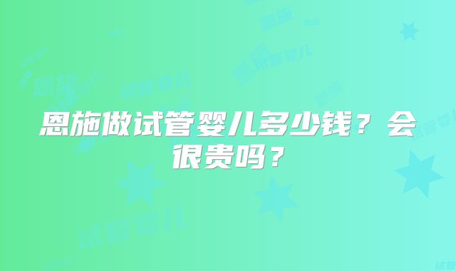 恩施做试管婴儿多少钱？会很贵吗？