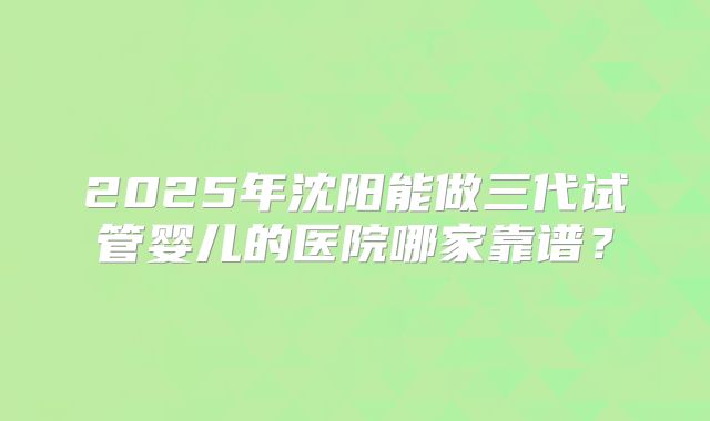 2025年沈阳能做三代试管婴儿的医院哪家靠谱?