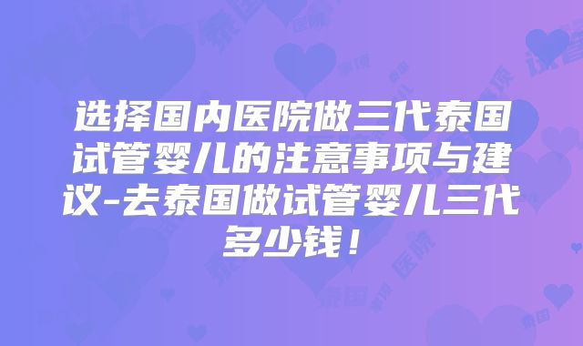 选择国内医院做三代泰国试管婴儿的注意事项与建议-去泰国做试管婴儿三代多少钱!