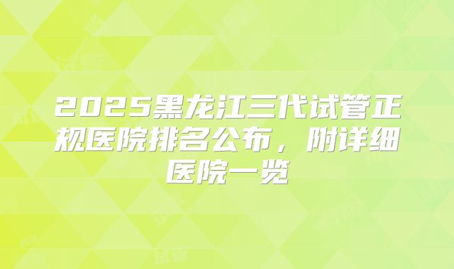 2025黑龙江三代试管正规医院排名公布，附详细医院一览