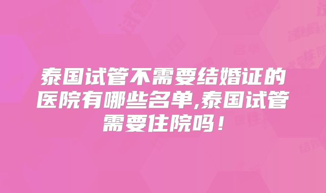 泰国试管不需要结婚证的医院有哪些名单,泰国试管需要住院吗!