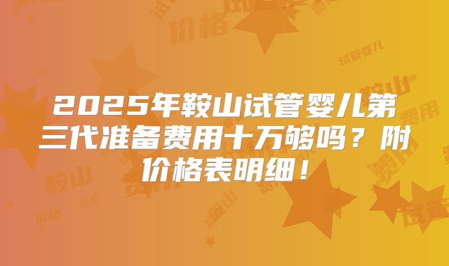 2025年鞍山试管婴儿第三代准备费用十万够吗？附价格表明细！