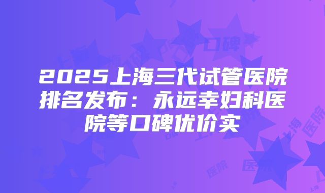 2025上海三代试管医院排名发布:永远幸妇科医院等口碑优价实