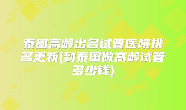 泰国高龄出名试管医院排名更新(到泰国做高龄试管多少钱)