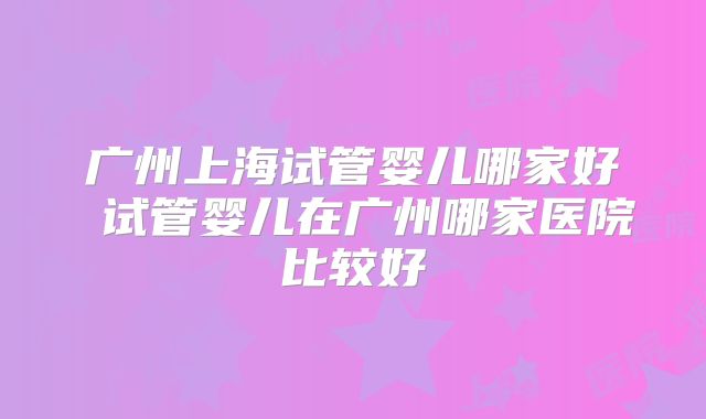 广州上海试管婴儿哪家好 试管婴儿在广州哪家医院比较好