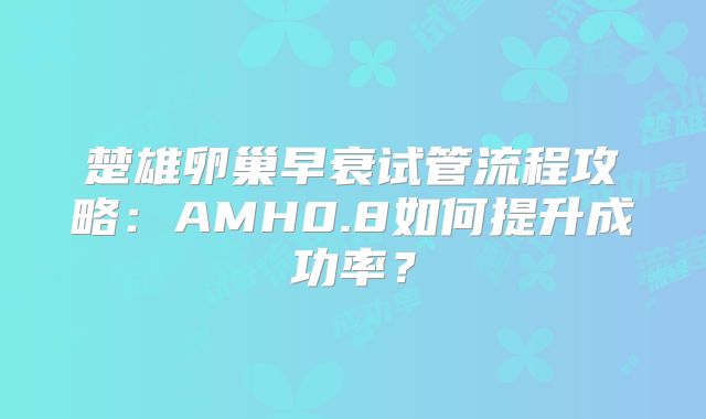 楚雄卵巢早衰试管流程攻略:AMH0.8如何提升成功率?