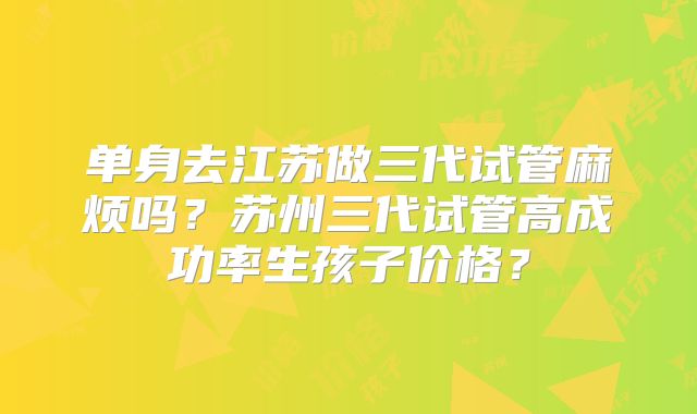 单身去江苏做三代试管麻烦吗?苏州三代试管高成功率生孩子价格?