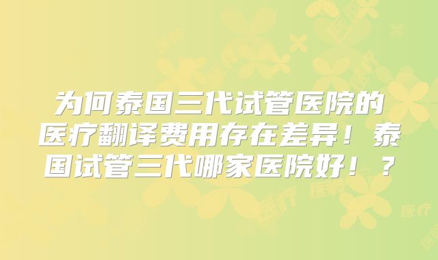 为何泰国三代试管医院的医疗翻译费用存在差异!泰国试管三代哪家医院好!?