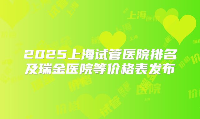 2025上海试管医院排名及瑞金医院等价格表发布