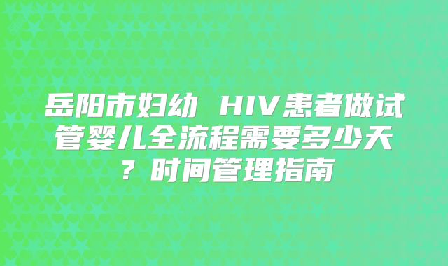 岳阳市妇幼 HIV患者做试管婴儿全流程需要多少天?时间管理指南