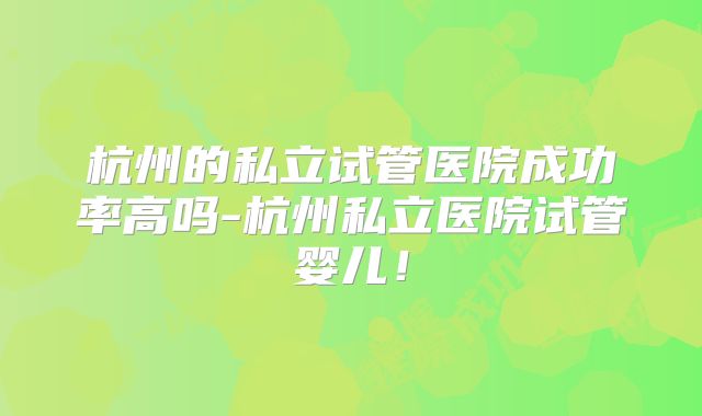 杭州的私立试管医院成功率高吗-杭州私立医院试管婴儿!