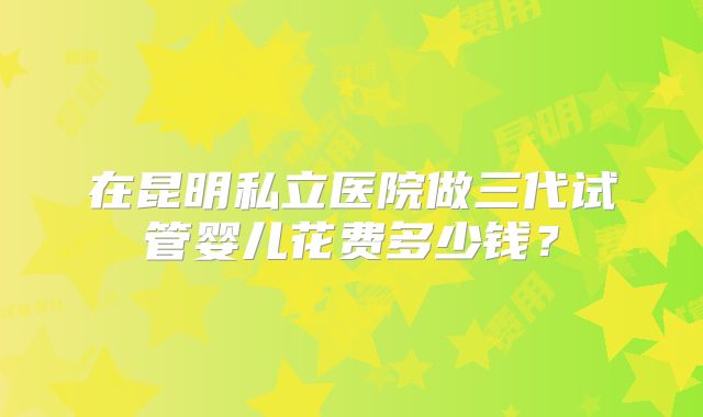 在昆明私立医院做三代试管婴儿花费多少钱?