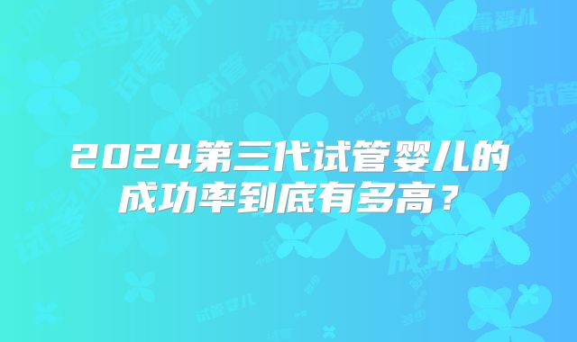 2024第三代试管婴儿的成功率到底有多高?