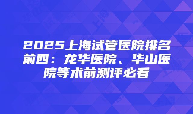 2025上海试管医院排名前四：龙华医院、华山医院等术前测评必看