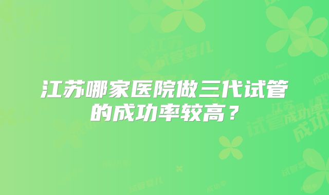 江苏哪家医院做三代试管的成功率较高?