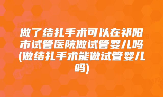 做了结扎手术可以在祁阳市试管医院做试管婴儿吗(做结扎手术能做试管婴儿吗)