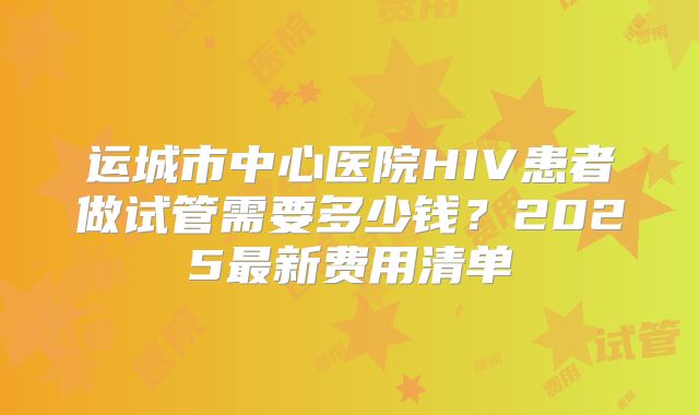 运城市中心医院HIV患者做试管需要多少钱？2025最新费用清单