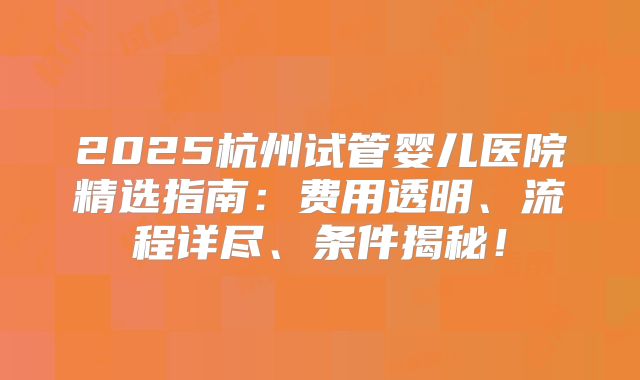 2025杭州试管婴儿医院精选指南:费用透明、流程详尽、条件揭秘!