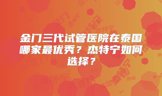 金门三代试管医院在泰国哪家最优秀？杰特宁如何选择？