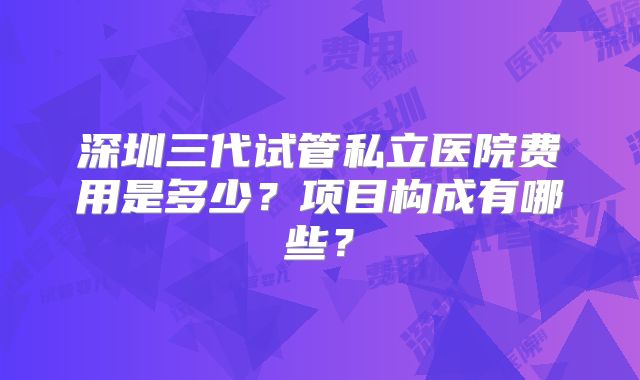深圳三代试管私立医院费用是多少？项目构成有哪些？