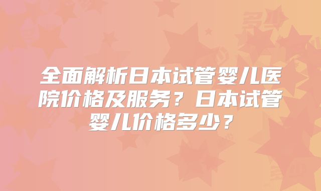 全面解析日本试管婴儿医院价格及服务？日本试管婴儿价格多少？