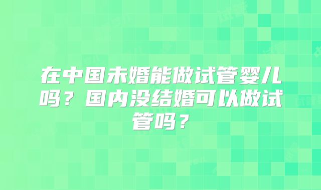 在中国未婚能做试管婴儿吗?国内没结婚可以做试管吗?