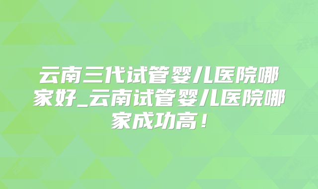 云南三代试管婴儿医院哪家好_云南试管婴儿医院哪家成功高！
