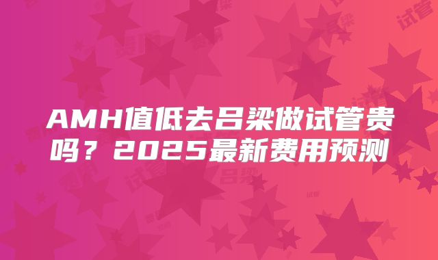 AMH值低去吕梁做试管贵吗?2025最新费用预测