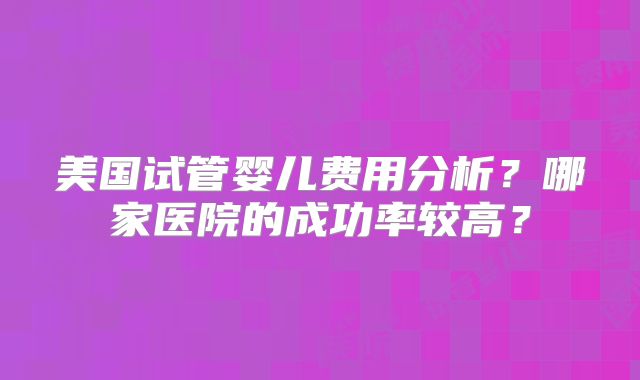 美国试管婴儿费用分析?哪家医院的成功率较高?