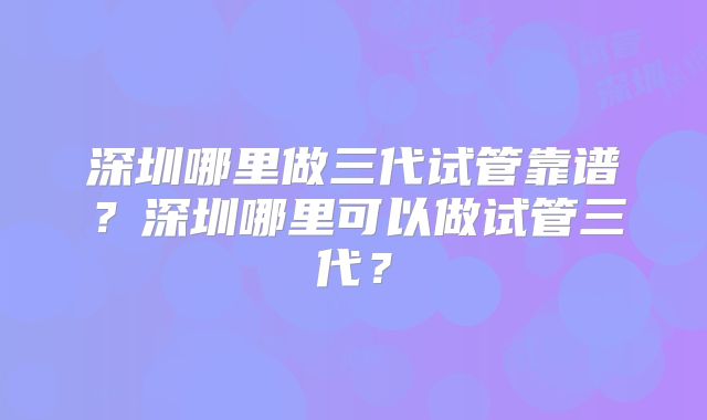深圳哪里做三代试管靠谱？深圳哪里可以做试管三代？
