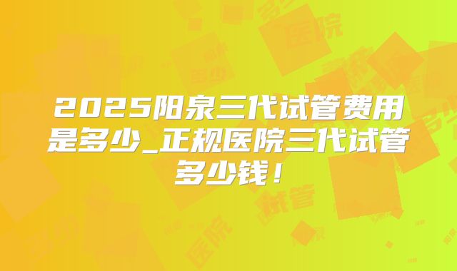 2025阳泉三代试管费用是多少_正规医院三代试管多少钱!