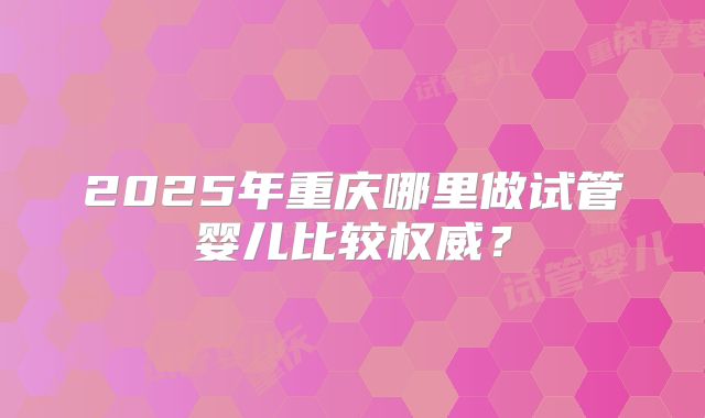 2025年重庆哪里做试管婴儿比较权威？