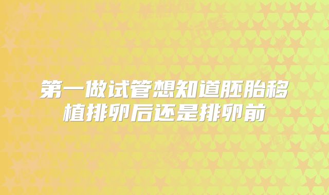 第一做试管想知道胚胎移植排卵后还是排卵前