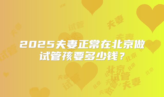 2025夫妻正常在北京做试管孩要多少钱?