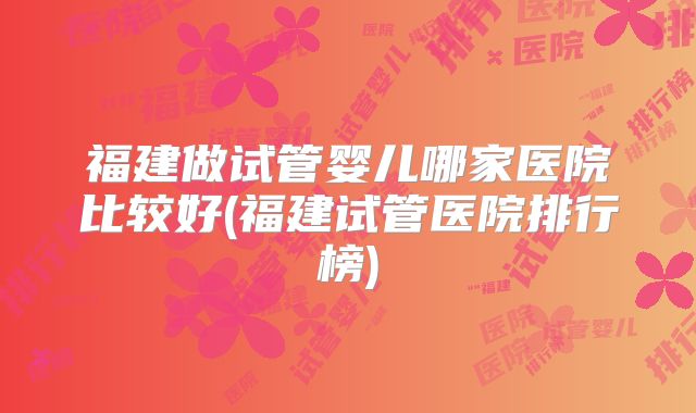 福建做试管婴儿哪家医院比较好(福建试管医院排行榜)