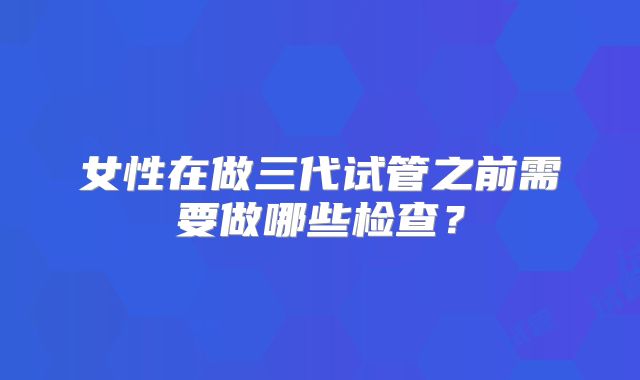 女性在做三代试管之前需要做哪些检查？