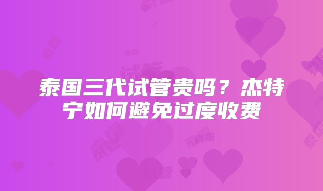 泰国三代试管贵吗？杰特宁如何避免过度收费