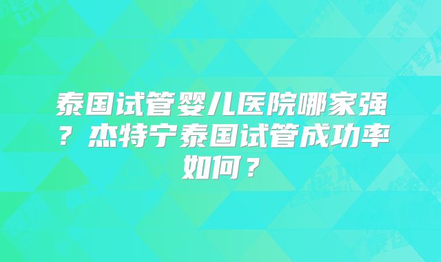 泰国试管婴儿医院哪家强?杰特宁泰国试管成功率如何?