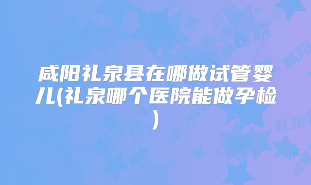 咸阳礼泉县在哪做试管婴儿(礼泉哪个医院能做孕检)