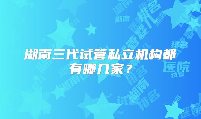 湖南三代试管私立机构都有哪几家?