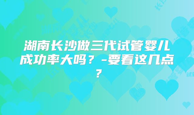 湖南长沙做三代试管婴儿成功率大吗?-要看这几点?